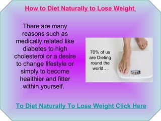 How to Diet Naturally to Lose Weight   To Diet Naturally To Lose Weight Click Here 70% of us are Dieting round the world… There are many reasons such as medically related like diabetes to high cholesterol or a desire to change lifestyle or simply to become healthier and fitter within yourself.    