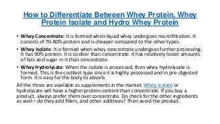How to Differentiate Between Whey Protein, Whey
Protein Isolate and Hydro Whey Protein
• Whey Concentrate: It is formed when liquid whey undergoes microfiltration. It
consists of 70-80% protein and is cheaper compared to the other types.
• Whey Isolate: It is formed when whey concentrate undergoes further processing.
It has 90% protein. It is costlier than concentrate. It has relatively lesser amounts
of fats and sugar in it than concentrate.
• Whey Hydrolysate: When the isolate is processed, then whey hydrolysate is
formed. This is the costliest type since it is highly processed and in pre-digested
form. It is easy for the body to absorb.
All the three are available as supplements in the market. Whey isolate or
hydrolysate will have a higher protein content than concentrate. If you buy a
product, always prefer them over concentrate. Do check for the other ingredients
as well – do they add fillers, and other additives? Then avoid the product.
 
