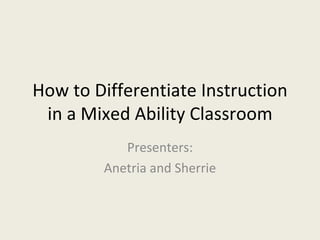 How to Differentiate Instruction in a Mixed Ability Classroom Presenters: Anetria and Sherrie 