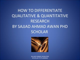 HOW TO DIFFERENTIATE
QUALITATIVE & QUANTITATIVE
RESEARCH
BY SAJJAD AHMAD AWAN PHD
SCHOLAR
SAJJAD AHMAD AWAN PHD
SCHOLAR TE PLANNING
 