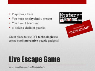 Live Escape Game
• Played as a team
• You must be physically present
• You have 1 hour time
• to solve a chain of puzzles
Great place to use IoT technologies to
create cool interactive puzzle gadgets!
int a = LocalDate.now().getMonthValue();
 