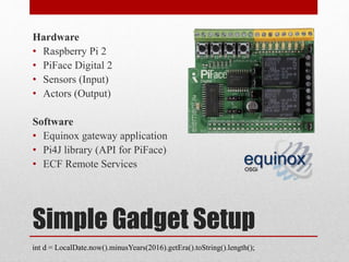 Simple Gadget Setup
Hardware
• Raspberry Pi 2
• PiFace Digital 2
• Sensors (Input)
• Actors (Output)
Software
• Equinox gateway application
• Pi4J library (API for PiFace)
• ECF Remote Services
int d = LocalDate.now().minusYears(2016).getEra().toString().length();
 