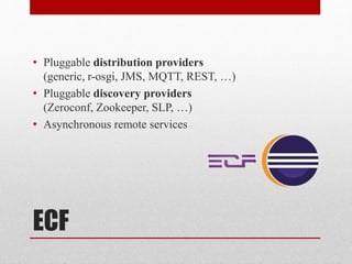 ECF
• Pluggable distribution providers
(generic, r-osgi, JMS, MQTT, REST, …)
• Pluggable discovery providers
(Zeroconf, Zookeeper, SLP, …)
• Asynchronous remote services
 