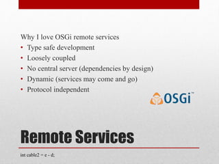 Remote Services
Why I love OSGi remote services
• Type safe development
• Loosely coupled
• No central server (dependencies by design)
• Dynamic (services may come and go)
• Protocol independent
int cable2 = e - d;
 