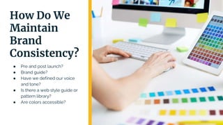 How Do We
Maintain
Brand
Consistency?
● Pre and post launch?
● Brand guide?
● Have we defined our voice
and tone?
● Is there a web style guide or
pattern library?
● Are colors accessible?
 