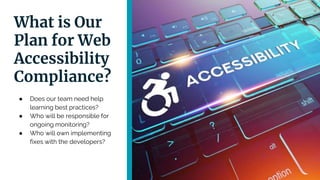 What is Our
Plan for Web
Accessibility
Compliance?
● Does our team need help
learning best practices?
● Who will be responsible for
ongoing monitoring?
● Who will own implementing
fixes with the developers?
 