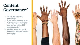 ● Who is responsible for
publishing?
● What is their technical level?
● Will they require training for
user-centric writing, SEO
and Accessibility?
● Are they able to adhere to
brand standards in voice and
messaging?
Content
Governance?
 