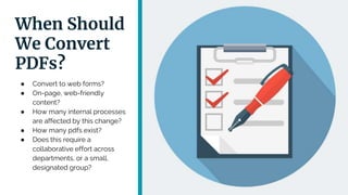 When Should
We Convert
PDFs?
● Convert to web forms?
● On-page, web-friendly
content?
● How many internal processes
are affected by this change?
● How many pdfs exist?
● Does this require a
collaborative effort across
departments, or a small,
designated group?
 