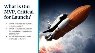 What is Our
MVP, Critical
for Launch?
● Which features are launch-
critical priorities?
● Which features are phase II
items to begin immediately
post-launch?
● Which features are longer
term nice-to-haves?
 