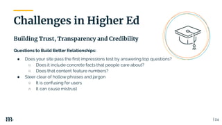 | 24
Building Trust, Transparency and Credibility
Challenges in Higher Ed
Questions to Build Better Relationships:
● Does your site pass the first impressions test by answering top questions?
○ Does it include concrete facts that people care about?
○ Does that content feature numbers?
● Steer clear of hollow phrases and jargon
○ It is confusing for users
○ It can cause mistrust
 