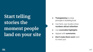 | 26
Start telling
stories the
moment people
land on your site
● Transparency is a key
principle in building trust
● Use facts, eye studies show
numbers attract attention
● Use scannable highlights
● Appeal with summaries
● Don’t make them work hard
to meet you!
 