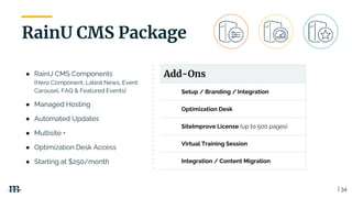 | 34
RainU CMS Package
Add-Ons
Setup / Branding / Integration
Optimization Desk
SiteImprove License (up to 500 pages)
Virtual Training Session
Integration / Content Migration
● RainU CMS Components
(Hero Component, Latest News, Event
Carousel, FAQ & Featured Events)
● Managed Hosting
● Automated Updates
● Multisite +
● Optimization Desk Access
● Starting at $250/month
 