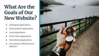 What Are the
Goals of Our
New Website?
● Undergrad applications
● Grad students applications
● Local applications
● Out of state applications
● International applications
● Any internal inefficiencies to
address?
 