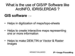 What is the use of GIS/IP Software like ArcINFO, IDRISI,ERDAS ? GIS software   : - Helps in digitization of maps/topo-sheets Helps to create interactive maps representing one or more information Helps to make DEM,TIN or Vector & Raster Images IP = Image Processing 
