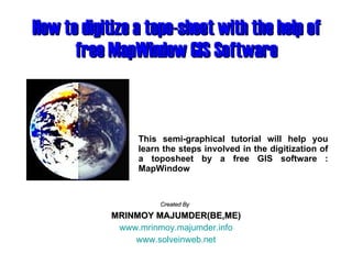 How to digitize a topo-sheet with the help of free MapWindow GIS Software Created By   MRINMOY MAJUMDER(BE,ME) www.mrinmoy.majumder.info www.solveinweb.net This semi-graphical tutorial will help you learn the steps involved in the digitization of a toposheet by a free GIS software : MapWindow 
