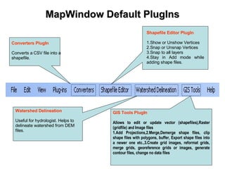 MapWindow Default PlugIns Converters PlugIn   Converts a CSV file into a shapefile. Watershed Delineation   Useful for hydrologist. Helps to delineate watershed from DEM files. Shapefile Editor PlugIn 1.Show or Unshow Vertices 2.Snap or Unsnap Vertices 3.Snap to all layers 4.Stay in Add mode while adding shape files. GIS Tools PlugIn   Allows to edit or update vector (shapefiles),Raster (gridfile) and Image files 1.Add Projections,2.Merge,Demerge shape files, clip shape files with polygons, buffer, Export shape files into a newer one etc.,3.Create grid images, reformat grids, merge grids, georeference grids or images, generate contour files, change no data files 