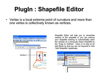 PlugIn : Shapefile Editor Vertex is a local extreme point of curvature and more than one vertex is collectively known as vertices. Vertex Shapefile Editor will help you to show/hide vertices of the shapefile or you can enforce your shapefile drawing to automatically catch the vertices of a previously drawn shapefile by the “Snap to Vertices”  menu or to stay at an Add Mode so that you are not required to click “Add Shapefile” repetitively. 