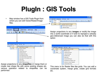 PlugIn : GIS Tools Map window has a GIS Tools Plugin from where you can edit Vector/Raster/Image files. Assign projections to any  images  or rectify the image into a world coordinate or if wish to reproject a already geo-referenced image you can also do that with this option Assign projections to any  shapefiles  or merge them or create new shape file with some existing shapes etc. various operation related to shapefiles can be performed  This menu is for Raster files like grids. You can add a coordinate system, merge grids, create grid formats etc. 