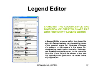 Legend Editor Create line shape file for rivers,roads,telephone line etc. In Legend Editor window (select the shape file and click Properties) you can change the colour of the selected shape file; thickness of border of a polygon or thickness of a line shape file; transparency; vertex colour and size; line style; tool tip (when mouse is placed on the shape file the value of the file can be shown in the tool tip); legend picture (picture to be shown in the map legend) etc. CHANGING THE COLOUR,STYLE AND DIMENSION OF CREATED SHAPE FILE WITH PROPERTY > LEGEND EDITOR 