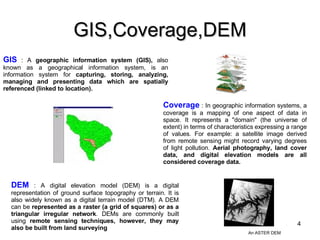 GIS,Coverage,DEM Coverage  : In geographic information systems, a coverage is a mapping of one aspect of data in space. It represents a "domain" (the universe of extent) in terms of characteristics expressing a range of values. For example: a satellite image derived from remote sensing might record varying degrees of light pollution.  Aerial photography, land cover data, and digital elevation models are all considered coverage data. DEM  : A digital elevation model (DEM) is a digital representation of ground surface topography or terrain. It is also widely known as a digital terrain model (DTM). A DEM can be  represented as a raster (a grid of squares) or as a triangular irregular network . DEMs are commonly built using  remote sensing techniques, however, they may also be built from land surveying GIS  : A  geographic information system (GIS),  also known as a geographical information system, is an information system for  capturing, storing, analyzing, managing and presenting data which are spatially referenced (linked to location). An ASTER DEM 