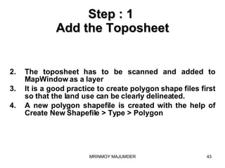 Step : 1  Add the Toposheet The toposheet has to be scanned and added to MapWindow as a layer  It is a good practice to create polygon shape files first so that the land use can be clearly delineated. A new polygon shapefile is created with the help of Create New Shapefile > Type > Polygon 