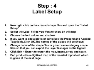 Step : 4 Label Setup Now right click on the created shape files and open the “Label Setup” Select the Label Fields you want to show on the map Choose the font colour and shadow. If you want to add a prefix or suffix use the Prepend and Append Text fields.Click OK.The names of the places will be shown. Change name of the shapefiles or group same category shape files so that you can export the Layer Manager as the legend. Click Edit > Export to export the map,legend,arrow and scale. End product is a digitized map of the inserted toposheet which is given at the next page. 