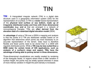 TIN TIN  : A triangulated irregular network (TIN) is a digital data structure used in a geographic information system (GIS) for the representation of a surface. A TIN is a  vector  based representation of the  physical land surface or sea bottom, made up of irregularly distributed nodes and lines with three dimensional coordinates (x,y, and z)  that are arranged in a network of nonoverlapping triangles. TINs are  often derived from the elevation data of a rasterized digital elevation model  (DEM). An  advantage  of using a TIN over a DEM in mapping and analysis is that the points of a TIN are distributed variably based on an algorithm that determines which points are most necessary to an accurate representation of the terrain. Data input is therefore flexible and fewer points need to be stored than in a DEM with regularly distributed points. While a  TIN may be less suited than a DEM raster for certain kinds of GIS applications, such as analysis of a surface's slope and aspect, TINs have the advantage of being able to portray terrain in three dimensions . Three-dimensional visualizations are readily created by rendering of the triangular facets. In regions where there is little variation in surface height, the points may be widely spaced whereas in areas of more intense variation in height the point density is increased.  