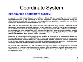 Coordinate System GEOGRAPHIC COORDINATE SYSTEM   A property ownership map and a soils map might show data at different scales. Map information in a GIS must be manipulated so that it registers, or fits, with information gathered from other maps. Before the digital data can be analyzed, they may have to undergo other manipulations—projection and coordinate conversions, for example—that integrate them into a GIS. The earth can be represented by various models, each of which may provide a different set of coordinates (e.g., latitude, longitude, elevation) for any given point on the earth's surface. The simplest model is to assume the earth is a perfect sphere. As more measurements of the earth have accumulated, the models of the earth have become more sophisticated and more accurate. In fact, there are models that apply to different areas of the earth to provide increased accuracy (e.g., North American Datum, 1927 - NAD27 - works well in North America, but not in Europe). Projection is a fundamental component of map making. A projection is a mathematical means of transferring information from a model of the Earth, which represents a three-dimensional curved surface, to a two-dimensional medium—paper or a computer screen. Different projections are used for different types of maps because each projection particularly suits certain uses. For example, a projection that accurately represents the shapes of the continents will distort their relative sizes.  Since much of the information in a GIS comes from existing maps, a GIS uses the processing power of the computer to transform digital information, gathered from sources with different projections and/or different coordinate systems, to a common projection and coordinate system. For images, this process is called rectification. 