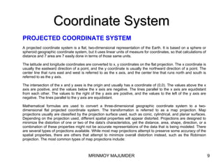 Coordinate System PROJECTED COORDINATE SYSTEM A projected coordinate system is a flat, two-dimensional representation of the Earth. It is based on a sphere or spheroid geographic coordinate system, but it uses linear units of measure for coordinates, so that calculations of distance and 7 area are 7 easily done in terms of those same units. The latitude and longitude coordinates are converted to x, y coordinates on the flat projection. The x coordinate is usually the eastward direction of a point, and the y coordinate is usually the northward direction of a point. The center line that runs east and west is referred to as the x axis, and the center line that runs north and south is referred to as the y axis. The intersection of the x and y axes is the origin and usually has a coordinate of (0,0). The values above the x axis are positive, and the values below the x axis are negative. The lines parallel to the x axis are equidistant from each other. The values to the right of the y axis are positive, and the values to the left of the y axis are negative. The lines parallel to the y axis are equidistant. Mathematical formulas are used to convert a three-dimensional geographic coordinate system to a two-dimensional flat projected coordinate system. The transformation is referred to as a map projection. Map projections usually are classified by the projection surface used, such as conic, cylindrical, and planar surfaces. Depending on the projection used, different spatial properties will appear distorted. Projections are designed to minimize the distortion of one or two of the data's characteristics, yet the distance, area, shape, direction, or a combination of these properties might not be accurate representations of the data that is being modeled. There are several types of projections available. While most map projections attempt to preserve some accuracy of the spatial properties, there are others that attempt to minimize overall distortion instead, such as the Robinson projection. The most common types of map projections include:  