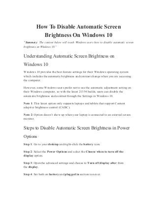 How To Disable Automatic Screen
Brightness On Windows 10
“Summary: The content below will teach Windows users how to disable automatic screen
brightness on Windows 10.”
Understanding Automatic Screen Brightness on
Windows 10
Windows 10 provides the best feature settings for their Windows operating system
which includes the automatic brightness and contrast change when you are accessing
the computer.
However, some Windows users prefer not to use the automatic adjustment setting on
their Windows computer, so with the latest 21354 builds, users can disable the
automatic brightness and contrast through the Settings in Windows 10.
Note 1: This latest option only supports laptops and tablets that support Content
adaptive brightness control (CABC).
Note 2: Option doesn’t show up when your laptop is connected to an external screen
monitor.
Steps to Disable Automatic Screen Brightness in Power
Options
Step 1: Go to your desktop and right-click the battery icon.
Step 2: Select the Power Options and select the Choose when to turn off the
display option.
Step 3: Open the advanced settings and choose to Turn off display after from
the display.
Step 4: Set both on battery and plugged in section to never.
 