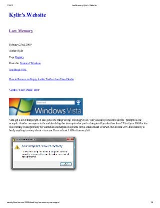 11/6/13

Low Memory Kylir's Website

Kylir's Website
Low Memory
February 23rd, 2009
Author: Kylir
Tags: Registry
Posted in: Featured, Windows
Trackback URL
How to Remove an Empty Axialis Toolbar from Visual Studio

Gentoo “Can’t Pickle” Error

Vista got a lot of things right. It also got a few things wrong. The naggy UAC “are you sure you want to do this” prompts is one
example. Another annoyance is the sudden dialog that interrupts what you’re doing to tell you that less than 25% of your RAM is free.
This warning would probably be warranted and helpful on systems with a small amount of RAM, but on mine 25% free memory is
hardly anything to worry about – it means I have at least 1 GB of memory left.

www.kylirhorton.com/2009/disabling-low-memory-messages/

1/8

 