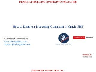 DISABLE A PROCESSING CONSTRAINT IN ORACLE EBS
BIZINSIGHT CONSULTING INC.
How to Disable a Processing Constraint in Oracle EBS
Bizinsight Consulting Inc.
www.bizinsightinc.com
inquiry@bizinsightinc.com
 