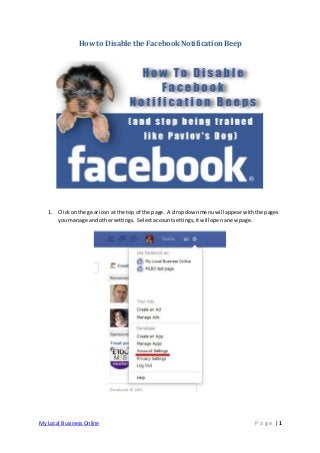 How to Disable the Facebook Notification Beep




   1. Click on the gear icon at the top of the page. A drop down menu will appear with the pages
      you manage and other settings. Select account settings, it will open a new page.




My Local Business Online                                                              P age |1
 
