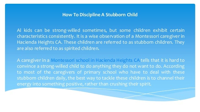 How To Discipline A Stubborn Child
Al kids can be strong-willed sometimes, but some children exhibit certain
characteristics consistently. It is a wise observation of a Montessori caregiver in
Hacienda Heights CA. These children are referred to as stubborn children. They
are also referred to as spirited children.
A caregiver in a Montessori school in Hacienda Heights CA tells that it is hard to
convince a strong-willed child to do anything they do not want to do. According
to most of the caregivers of primary school who have to deal with these
stubborn children daily, the best way to tackle these children is to channel their
energy into something positive, rather than crushing their spirit.
 