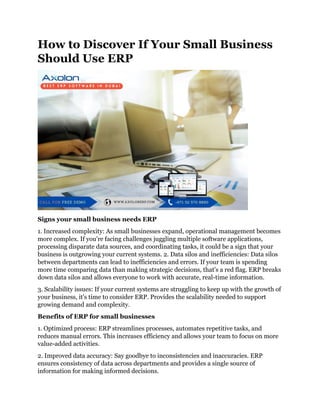 How to Discover If Your Small Business
Should Use ERP
Signs your small business needs ERP
1. Increased complexity: As small businesses expand, operational management becomes
more complex. If you're facing challenges juggling multiple software applications,
processing disparate data sources, and coordinating tasks, it could be a sign that your
business is outgrowing your current systems. 2. Data silos and inefficiencies: Data silos
between departments can lead to inefficiencies and errors. If your team is spending
more time comparing data than making strategic decisions, that's a red flag. ERP breaks
down data silos and allows everyone to work with accurate, real-time information.
3. Scalability issues: If your current systems are struggling to keep up with the growth of
your business, it's time to consider ERP. Provides the scalability needed to support
growing demand and complexity.
Benefits of ERP for small businesses
1. Optimized process: ERP streamlines processes, automates repetitive tasks, and
reduces manual errors. This increases efficiency and allows your team to focus on more
value-added activities.
2. Improved data accuracy: Say goodbye to inconsistencies and inaccuracies. ERP
ensures consistency of data across departments and provides a single source of
information for making informed decisions.
 