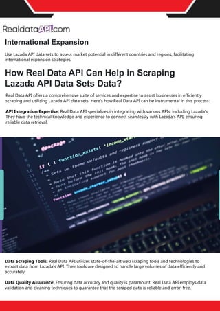 Retail Scrape is a premier pricing intelligence platform meticulously designed to empower businesses in
their competitive landscape. With the capability to monitor competitors and diverse marketplaces, Retail
Scrape conducts retail data scraping across billions of price points globally each month. This extensive
retail data collection ensures businesses gain unparalleled insights into competitor price trackers and
market dynamics. By leveraging advanced algorithms, Retail Scrape offers actionable price intelligence,
aiding businesses in shaping effective pricing strategies and dynamic pricing models. The
platform's eCommerce pricing data extraction and analysis prowess is unparalleled, eliminating the need
for manual input and effortlessly fostering pricing optimization. To delve deeper into the world of
competitive price monitoring and witness the transformative potential of Retail Scrape, reach out for a
complimentary trial today.
Conclusion
International Expansion
Use Lazada API data sets to assess market potential in different countries and regions, facilitating
international expansion strategies.
How Real Data API Can Help in Scraping
Lazada API Data Sets Data?
Real Data API offers a comprehensive suite of services and expertise to assist businesses in efficiently
scraping and utilizing Lazada API data sets. Here's how Real Data API can be instrumental in this process:
API Integration Expertise: Real Data API specializes in integrating with various APIs, including Lazada's.
They have the technical knowledge and experience to connect seamlessly with Lazada's API, ensuring
reliable data retrieval.
Data Scraping Tools: Real Data API utilizes state-of-the-art web scraping tools and technologies to
extract data from Lazada's API. Their tools are designed to handle large volumes of data efficiently and
accurately.
Data Quality Assurance: Ensuring data accuracy and quality is paramount. Real Data API employs data
validation and cleaning techniques to guarantee that the scraped data is reliable and error-free.
 