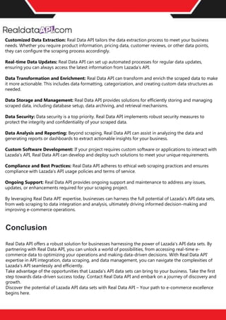 Retail Scrape is a premier pricing intelligence platform meticulously designed to empower businesses in
their competitive landscape. With the capability to monitor competitors and diverse marketplaces, Retail
Scrape conducts retail data scraping across billions of price points globally each month. This extensive
retail data collection ensures businesses gain unparalleled insights into competitor price trackers and
market dynamics. By leveraging advanced algorithms, Retail Scrape offers actionable price intelligence,
aiding businesses in shaping effective pricing strategies and dynamic pricing models. The
platform's eCommerce pricing data extraction and analysis prowess is unparalleled, eliminating the need
for manual input and effortlessly fostering pricing optimization. To delve deeper into the world of
competitive price monitoring and witness the transformative potential of Retail Scrape, reach out for a
complimentary trial today.
Conclusion
Customized Data Extraction: Real Data API tailors the data extraction process to meet your business
needs. Whether you require product information, pricing data, customer reviews, or other data points,
they can configure the scraping process accordingly.
Real-time Data Updates: Real Data API can set up automated processes for regular data updates,
ensuring you can always access the latest information from Lazada's API.
Data Transformation and Enrichment: Real Data API can transform and enrich the scraped data to make
it more actionable. This includes data formatting, categorization, and creating custom data structures as
needed.
Data Storage and Management: Real Data API provides solutions for efficiently storing and managing
scraped data, including database setup, data archiving, and retrieval mechanisms.
Data Security: Data security is a top priority. Real Data API implements robust security measures to
protect the integrity and confidentiality of your scraped data.
Data Analysis and Reporting: Beyond scraping, Real Data API can assist in analyzing the data and
generating reports or dashboards to extract actionable insights for your business.
Custom Software Development: If your project requires custom software or applications to interact with
Lazada's API, Real Data API can develop and deploy such solutions to meet your unique requirements.
Compliance and Best Practices: Real Data API adheres to ethical web scraping practices and ensures
compliance with Lazada's API usage policies and terms of service.
Ongoing Support: Real Data API provides ongoing support and maintenance to address any issues,
updates, or enhancements required for your scraping project.
By leveraging Real Data API' expertise, businesses can harness the full potential of Lazada's API data sets,
from web scraping to data integration and analysis, ultimately driving informed decision-making and
improving e-commerce operations.
Conclusion
Real Data API offers a robust solution for businesses harnessing the power of Lazada's API data sets. By
partnering with Real Data API, you can unlock a world of possibilities, from accessing real-time e-
commerce data to optimizing your operations and making data-driven decisions. With Real Data API'
expertise in API integration, data scraping, and data management, you can navigate the complexities of
Lazada's API seamlessly and efficiently.
Take advantage of the opportunities that Lazada's API data sets can bring to your business. Take the first
step towards data-driven success today. Contact Real Data API and embark on a journey of discovery and
growth.
Discover the potential of Lazada API data sets with Real Data API – Your path to e-commerce excellence
begins here.
 