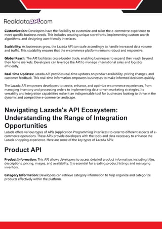 The benefits of competitor price
tracking tools
Competitor price trackers have revolutionized how businesses approach pricing strategies in the digital
age. Here's a deeper dive into the multifaceted benefits they bring to the table:
Time-Efficient
Solutions
The digital marketplace operates at breakneck speed, with prices fluctuating continuously. Manually sifting
through these changes is not only laborious but also inefficient. Competitor price trackers streamline this
process, offering real-time price monitoring at the click of a button. This agility ensures businesses remain
proactive rather than reactive in their pricing strategies.
Cost-Effectiveness
While there's an initial investment in procuring a competitor price tracking tool, it's judicious. Consider the
expenses – both in terms of time and resources – associated with manual data collection. The efficiencies
gained through automated retail data scraping and collection far outweigh the tool's costs, leading to
substantial savings in the long run.
Enhanced Accuracy
Human errors are inevitable, especially when dealing with extensive datasets. Manual input of competitor
pricing into systems amplifies this risk. Competitor price trackers mitigate this by offering precise, error-
free data. This enhanced accuracy is pivotal for businesses aiming for data-driven pricing optimization
and informed decision-making.
Informed Pricing
Strategy
In the competitive landscape of eCommerce, knowledge is power. Competitor price trackers arm
businesses with invaluable price intelligence. By accessing real-time eCommerce pricing data, businesses
can discern market trends, analyze competitor strategies, and identify pricing patterns. This
comprehensive understanding empowers businesses to craft dynamic pricing strategies that resonate
with market dynamics, ensuring they remain competitive and profitable.
Competitor price trackers are indispensable tools for modern businesses. They offer real-time insights,
enhance accuracy, and foster informed decision-making. As the eCommerce landscape evolves,
leveraging such tools will be crucial for businesses striving for pricing excellence and sustained growth.
Customization: Developers have the flexibility to customize and tailor the e-commerce experience to
meet specific business needs. This includes creating unique storefronts, implementing custom search
algorithms, and designing user-friendly interfaces.
Scalability: As businesses grow, the Lazada API can scale accordingly to handle increased data volume
and traffic. This scalability ensures that the e-commerce platform remains robust and responsive.
Global Reach: The API facilitates cross-border trade, enabling businesses to expand their reach beyond
their home markets. Developers can leverage the API to manage international sales and logistics
efficiently.
Real-time Updates: Lazada API provides real-time updates on product availability, pricing changes, and
customer feedback. This real-time information empowers businesses to make informed decisions quickly.
The Lazada API empowers developers to create, enhance, and optimize e-commerce experiences, from
managing inventory and processing orders to implementing data-driven marketing strategies. Its
versatility and integration capabilities make it an indispensable tool for businesses looking to thrive in the
dynamic and competitive e-commerce landscape.
Navigating Lazada's API Ecosystem:
Understanding the Range of Integration
Opportunities
Lazada offers various types of APIs (Application Programming Interfaces) to cater to different aspects of e-
commerce operations. These APIs provide developers with the tools and data necessary to enhance the
Lazada shopping experience. Here are some of the key types of Lazada APIs:
Product API
Product Information: This API allows developers to access detailed product information, including titles,
descriptions, pricing, images, and availability. It is essential for creating product listings and managing
inventory.
Category Information: Developers can retrieve category information to help organize and categorize
products effectively within the platform.
 