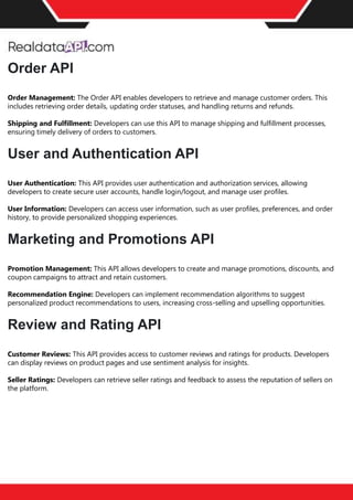 The benefits of competitor price
tracking tools
Competitor price trackers have revolutionized how businesses approach pricing strategies in the digital
age. Here's a deeper dive into the multifaceted benefits they bring to the table:
Time-Efficient
Solutions
The digital marketplace operates at breakneck speed, with prices fluctuating continuously. Manually sifting
through these changes is not only laborious but also inefficient. Competitor price trackers streamline this
process, offering real-time price monitoring at the click of a button. This agility ensures businesses remain
proactive rather than reactive in their pricing strategies.
Cost-Effectiveness
While there's an initial investment in procuring a competitor price tracking tool, it's judicious. Consider the
expenses – both in terms of time and resources – associated with manual data collection. The efficiencies
gained through automated retail data scraping and collection far outweigh the tool's costs, leading to
substantial savings in the long run.
Enhanced Accuracy
Human errors are inevitable, especially when dealing with extensive datasets. Manual input of competitor
pricing into systems amplifies this risk. Competitor price trackers mitigate this by offering precise, error-
free data. This enhanced accuracy is pivotal for businesses aiming for data-driven pricing optimization
and informed decision-making.
Informed Pricing
Strategy
In the competitive landscape of eCommerce, knowledge is power. Competitor price trackers arm
businesses with invaluable price intelligence. By accessing real-time eCommerce pricing data, businesses
can discern market trends, analyze competitor strategies, and identify pricing patterns. This
comprehensive understanding empowers businesses to craft dynamic pricing strategies that resonate
with market dynamics, ensuring they remain competitive and profitable.
Competitor price trackers are indispensable tools for modern businesses. They offer real-time insights,
enhance accuracy, and foster informed decision-making. As the eCommerce landscape evolves,
leveraging such tools will be crucial for businesses striving for pricing excellence and sustained growth.
Order API
Order Management: The Order API enables developers to retrieve and manage customer orders. This
includes retrieving order details, updating order statuses, and handling returns and refunds.
Shipping and Fulfillment: Developers can use this API to manage shipping and fulfillment processes,
ensuring timely delivery of orders to customers.
User and Authentication API
User Authentication: This API provides user authentication and authorization services, allowing
developers to create secure user accounts, handle login/logout, and manage user profiles.
User Information: Developers can access user information, such as user profiles, preferences, and order
history, to provide personalized shopping experiences.
Marketing and Promotions API
Promotion Management: This API allows developers to create and manage promotions, discounts, and
coupon campaigns to attract and retain customers.
Recommendation Engine: Developers can implement recommendation algorithms to suggest
personalized product recommendations to users, increasing cross-selling and upselling opportunities.
Review and Rating API
Customer Reviews: This API provides access to customer reviews and ratings for products. Developers
can display reviews on product pages and use sentiment analysis for insights.
Seller Ratings: Developers can retrieve seller ratings and feedback to assess the reputation of sellers on
the platform.
 