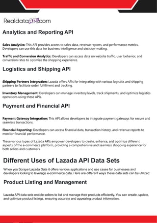 Navigating the Challenges of Competitor Price
Tracking
In the intricate landscape of eCommerce, competitor price tracking emerges as a double-edged sword.
While it promises invaluable insights for informed pricing decisions, it also presents intricate challenges
that businesses must navigate cautiously.
The Illusion of Simplicity
Retail data scraping may seem straightforward at a cursory glance, with tools and methods accessible to
a broad spectrum of users. However, this perception belies the complexities that lie beneath. A significant
challenge arises in accurately matching products across platforms. For instance, even industry giants like
Amazon grapple with barcode accuracy, hovering around 80%. Such nuances underscore the importance
of expertise in ensuring precise retail data collection.
Evolution of Tracking Tools
Accuracy Matters
The axiom "Garbage in, garbage out" holds immense significance in price intelligence. Only accurate or
matched data can skew pricing strategies, leading to suboptimal pricing decisions that adversely impact
sales and revenue. Given the stakes, entrusting competitor price tracking to seasoned professionals or
advanced tools is imperative.
Gone are the days when businesses relied solely on manual price comparison methods, a laborious and
time-intensive endeavor. The digital age heralds a plethora of sophisticated competitor price trackers
adept at retail data collection. These tools streamline the price monitoring process and enhance data
accuracy, enabling businesses to focus on dynamic pricing strategies and pricing optimization.
Beyond Price – Value Proposition
While price remains a pivotal factor, today's discerning consumers prioritize value and overall shopping
experience. Thus, businesses must adopt a holistic approach, leveraging comprehensive eCommerce
pricing data to craft strategies that resonate with consumer preferences and market dynamics.
While competitor price trackers offer a treasure trove of insights, businesses must tread cautiously,
recognizing the complexities involved. By harnessing advanced tools and expertise, they can unlock the
full potential of price intelligence, driving growth and fostering consumer loyalty in the competitive
eCommerce landscape.
Analytics and Reporting API
Sales Analytics: This API provides access to sales data, revenue reports, and performance metrics.
Developers can use this data for business intelligence and decision-making.
Traffic and Conversion Analytics: Developers can access data on website traffic, user behavior, and
conversion rates to optimize the shopping experience.
Logistics and Shipping API
Shipping Partners Integration: Lazada offers APIs for integrating with various logistics and shipping
partners to facilitate order fulfillment and tracking.
Inventory Management: Developers can manage inventory levels, track shipments, and optimize logistics
operations using these APIs.
Payment and Financial API
Payment Gateway Integration: This API allows developers to integrate payment gateways for secure and
seamless transactions.
Financial Reporting: Developers can access financial data, transaction history, and revenue reports to
monitor financial performance.
These various types of Lazada APIs empower developers to create, enhance, and optimize different
aspects of the e-commerce platform, providing a comprehensive and seamless shopping experience for
both sellers and customers.
Different Uses of Lazada API Data Sets
When you Scrape Lazada Data it offers various applications and use cases for businesses and
developers looking to leverage e-commerce data. Here are different ways these data sets can be utilized:
Product Listing and Management
Lazada API data sets enable sellers to list and manage their products efficiently. You can create, update,
and optimize product listings, ensuring accurate and appealing product information.
 
