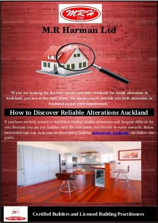 M.R Harman Ltd
“If you are looking for the best service provider company for home alteration in
Auckland, you are at the right place. We assure you to provide you with alteration in
Auckland as per your requirement.”
How to Discover Reliable Alterations Auckland
If you have recently moved to Auckland, finding quality alterations will be quite difficult for
you. Because you are not familiar with the new place, you should do some research. Below
mentioned tips can help you in discovering leading alterations Auckland. So follow the
guide:
Certified Builders and Licensed Building Practitioners
 