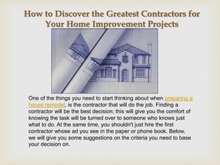 How to Discover the Greatest Contractors for
    Your Home Improvement Projects




 One of the things you need to start thinking about when preparing a
 house remodel, is the contractor that will do the job. Finding a
 contractor will be the best decision; this will give you the comfort of
 knowing the task will be turned over to someone who knows just
 what to do. At the same time, you shouldn't just hire the first
 contractor whose ad you see in the paper or phone book. Below,
 we will give you some suggestions on the criteria you need to base
 your decision on.
 