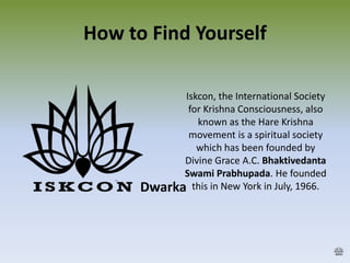 How to Find Yourself
Dwarka
Iskcon, the International Society
for Krishna Consciousness, also
known as the Hare Krishna
movement is a spiritual society
which has been founded by
Divine Grace A.C. Bhaktivedanta
Swami Prabhupada. He founded
this in New York in July, 1966.
 