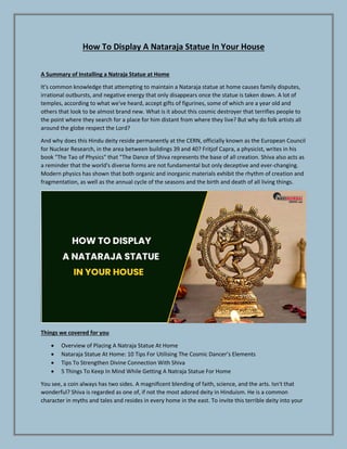 How To Display A Nataraja Statue In Your House
A Summary of Installing a Natraja Statue at Home
It's common knowledge that attempting to maintain a Nataraja statue at home causes family disputes,
irrational outbursts, and negative energy that only disappears once the statue is taken down. A lot of
temples, according to what we've heard, accept gifts of figurines, some of which are a year old and
others that look to be almost brand new. What is it about this cosmic destroyer that terrifies people to
the point where they search for a place for him distant from where they live? But why do folk artists all
around the globe respect the Lord?
And why does this Hindu deity reside permanently at the CERN, officially known as the European Council
for Nuclear Research, in the area between buildings 39 and 40? Fritjof Capra, a physicist, writes in his
book "The Tao of Physics" that "The Dance of Shiva represents the base of all creation. Shiva also acts as
a reminder that the world's diverse forms are not fundamental but only deceptive and ever-changing.
Modern physics has shown that both organic and inorganic materials exhibit the rhythm of creation and
fragmentation, as well as the annual cycle of the seasons and the birth and death of all living things.
Things we covered for you
 Overview of Placing A Natraja Statue At Home
 Nataraja Statue At Home: 10 Tips For Utilising The Cosmic Dancer’s Elements
 Tips To Strengthen Divine Connection With Shiva
 5 Things To Keep In Mind While Getting A Natraja Statue For Home
You see, a coin always has two sides. A magnificent blending of faith, science, and the arts. Isn't that
wonderful? Shiva is regarded as one of, if not the most adored deity in Hinduism. He is a common
character in myths and tales and resides in every home in the east. To invite this terrible deity into your
 