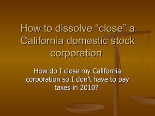 How to dissolve “close” a California domestic stock corporation  How do I close my California corporation so I don’t have to pay taxes in 2010?  