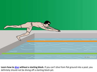 Learn how to dive without a starting block. If you can't dive from flat ground into a pool, you
definitely should not be diving off a starting block yet.

 