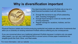 For more information, visit our website: https://satoritraders.com/precious-metals/gold/ira/diversify
Why is diversification important
The ideal diversified retirement Portfolio sits on top of a
solid financial foundation built with these pillars:
● Enough life insurance to pay off all outstanding
debt, including mortgage(s)
● Enough liquid savings to cover six months worth
of living expenses
● Regular savings for vacations, hobbies, and fun
activities
Physical Precious metals and income-producing residential real estate are alternative Investments that
allow you to diversify an existing retirement Portfolio without suffering any tax consequences.
If you are concerned about your traditional retirement Portfolio because it contains only one asset
class (paper), you can use a self-directed IRA to convert some of those paper Investments into
tangible goods like Gold, Silver, and Real estate.
 