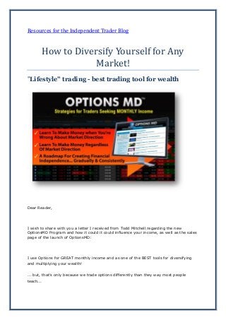 Resources for the Independent Trader Blog
How to Diversify Yourself for Any
Market!
"Lifestyle" trading - best trading tool for wealth
Dear Reader,
I wish to share with you a letter I received from Todd Mitchell regarding the new
OptionsMD Program and how it could it could influence your income, as well as the sales
page of the launch of OptionsMD:
I use Options for GREAT monthly income and as one of the BEST tools for diversifying
and multiplying your wealth!
... but, that's only because we trade options differently than they way most people
teach...
 