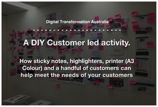 A DIY Customer led activity.
How sticky notes, highlighters, printer (A3
Colour) and a handful of customers can
help meet the needs of your customers
Digital Transformation Australia
 
