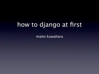 how to django at ﬁrst
      maito kuwahara
 